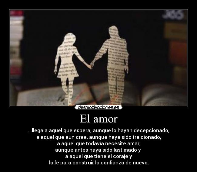 El amor - ...llega a aquel que espera, aunque lo hayan decepcionado,
a aquel que aun cree, aunque haya sido traicionado,
a aquel que todavía necesite amar,
aunque antes haya sido lastimado y
a aquel que tiene el coraje y
la fe para construir la confianza de nuevo.
