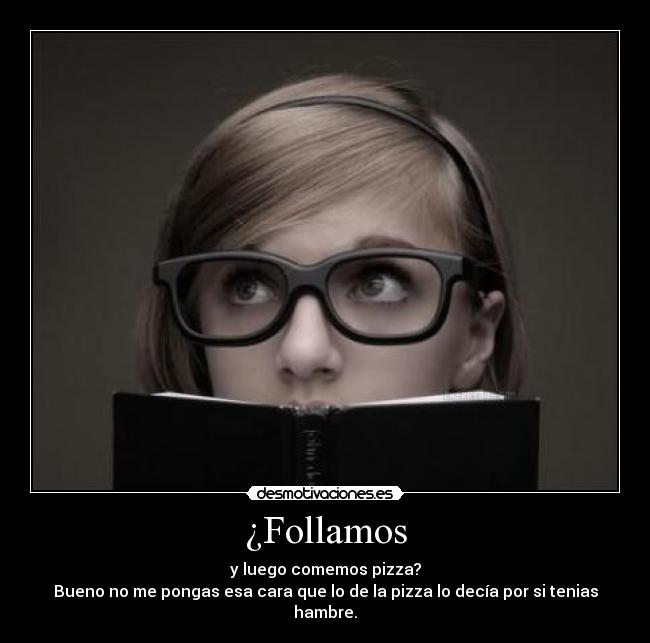 ¿Follamos - y luego comemos pizza?
Bueno no me pongas esa cara que lo de la pizza lo decía por si tenias hambre.