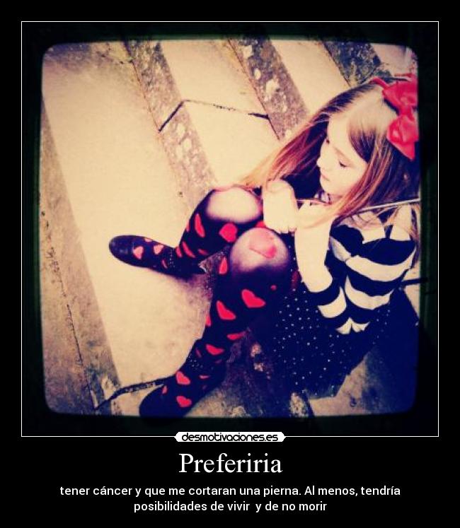 Preferiria - tener cáncer y que me cortaran una pierna. Al menos, tendría
posibilidades de vivir y de no morir