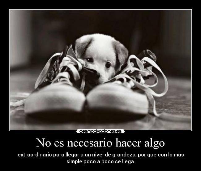 No es necesario hacer algo - extraordinario para llegar a un nivel de grandeza, por que con lo más
simple poco a poco se llega.