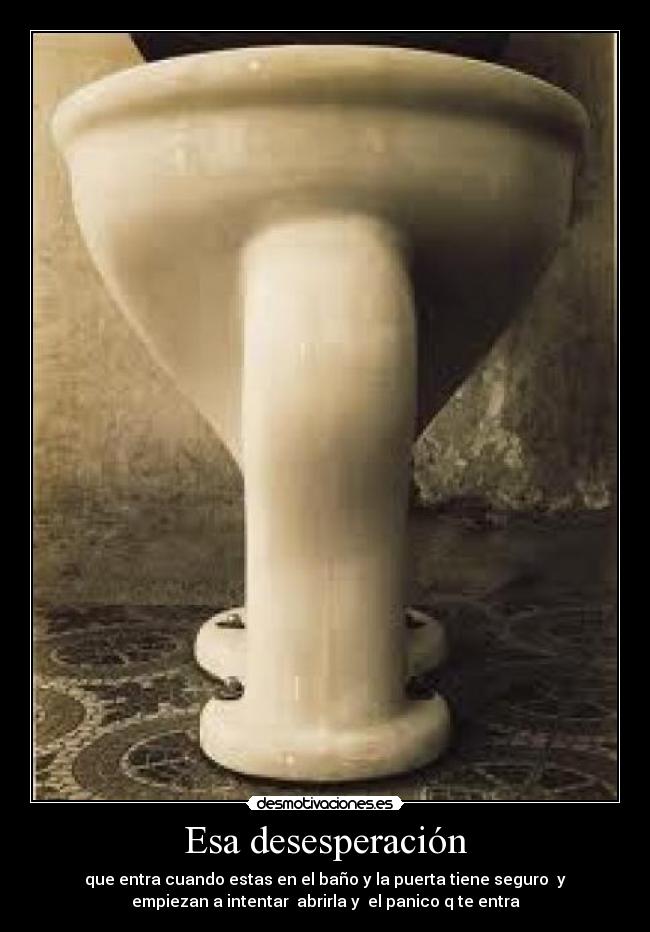Esa desesperación - que entra cuando estas en el baño y la puerta tiene seguro  y
empiezan a intentar  abrirla y  el panico q te entra