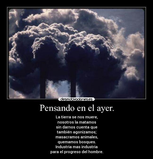 Pensando en el ayer. - La tierra se nos muere,
nosotros la matamos
sin darnos cuenta que
también agonizamos;
masacramos animales,
quemamos bosques.
Industria mas industria
para el progreso del hombre.