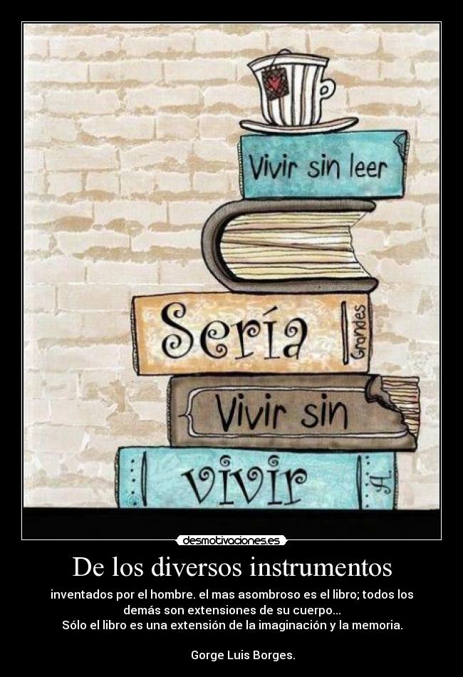 De los diversos instrumentos - inventados por el hombre. el mas asombroso es el libro; todos los
demás son extensiones de su cuerpo...
Sólo el libro es una extensión de la imaginación y la memoria.
Gorge Luis Borges.