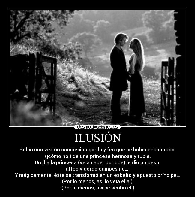 ILUSIÓN - Había una vez un campesino gordo y feo que se había enamorado 
(¡cómo no!) de una princesa hermosa y rubia.
Un día la princesa (ve a saber por qué) le dio un beso 
al feo y gordo campesino... 
Y mágicamente, éste se transformó en un esbelto y apuesto príncipe...
(Por lo menos, así lo veía ella.) 
(Por lo menos, así se sentía él.)