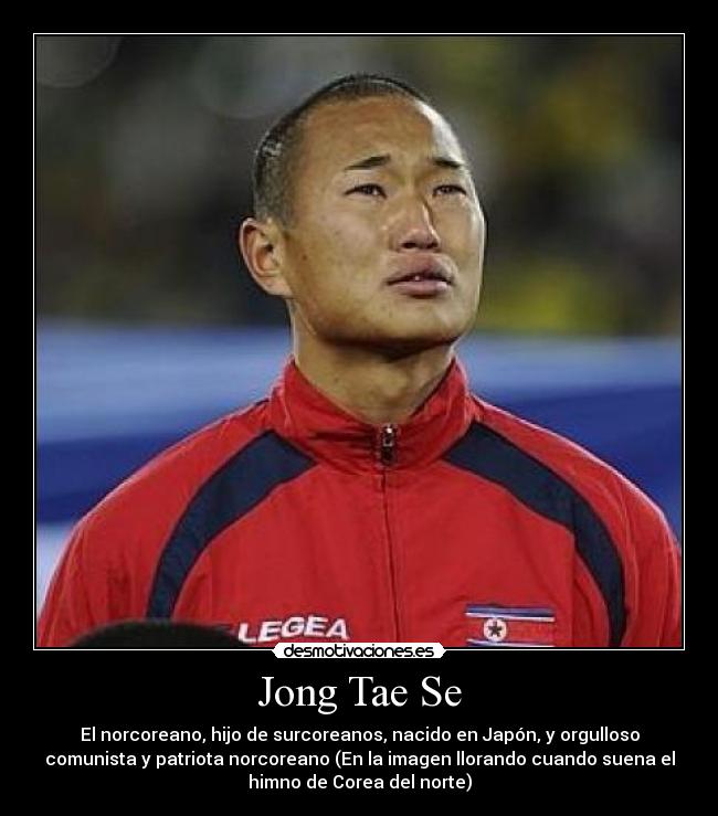 Jong Tae Se - El norcoreano, hijo de surcoreanos, nacido en Japón, y orgulloso
comunista y patriota norcoreano (En la imagen llorando cuando suena el
himno de Corea del norte)