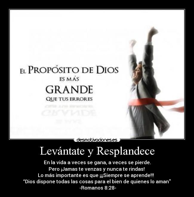 Levántate y Resplandece - En la vida a veces se gana, a veces se pierde.
Pero ¡Jamas te venzas y nunca te rindas!
Lo más importante es que ¡¡¡Siempre se aprende!!!
“Dios dispone todas las cosas para el bien de quienes lo aman
-Romanos 8:28-