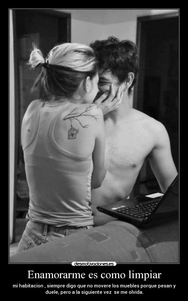 Enamorarme es como limpiar - mi habitacion , siempre digo que no movere los muebles porque pesan y
duele, pero a la siguiente vez se me olvida.