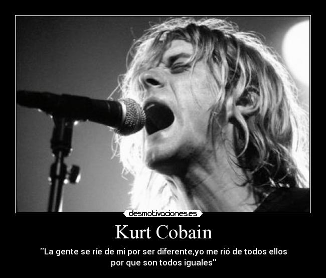 Kurt Cobain - La gente se ríe de mi por ser diferente,yo me rió de todos ellos
por que son todos iguales