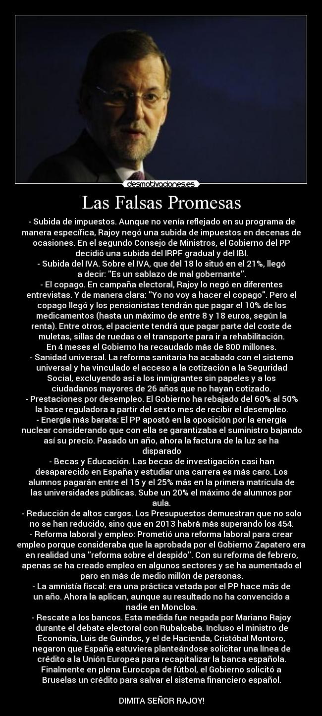 Las Falsas Promesas - - Subida de impuestos. Aunque no venía reflejado en su programa de
manera específica, Rajoy negó una subida de impuestos en decenas de
ocasiones. En el segundo Consejo de Ministros, el Gobierno del PP
decidió una subida del IRPF gradual y del IBI.
- Subida del IVA. Sobre el IVA, que del 18 lo situó en el 21%, llegó
a decir: Es un sablazo de mal gobernante.
- El copago. En campaña electoral, Rajoy lo negó en diferentes
entrevistas. Y de manera clara: Yo no voy a hacer el copago. Pero el
copago llegó y los pensionistas tendrán que pagar el 10% de los
medicamentos (hasta un máximo de entre 8 y 18 euros, según la
renta). Entre otros, el paciente tendrá que pagar parte del coste de
muletas, sillas de ruedas o el transporte para ir a rehabilitación.
En 4 meses el Gobierno ha recaudado más de 800 millones.
- Sanidad universal. La reforma sanitaria ha acabado con el sistema
universal y ha vinculado el acceso a la cotización a la Seguridad
Social, excluyendo así a los inmigrantes sin papeles y a los
ciudadanos mayores de 26 años que no hayan cotizado.
- Prestaciones por desempleo. El Gobierno ha rebajado del 60% al 50%
la base reguladora a partir del sexto mes de recibir el desempleo.
- Energía más barata: El PP apostó en la oposición por la energía
nuclear considerando que con ella se garantizaba el suministro bajando
así su precio. Pasado un año, ahora la factura de la luz se ha
disparado
- Becas y Educación. Las becas de investigación casi han
desaparecido en España y estudiar una carrera es más caro. Los
alumnos pagarán entre el 15 y el 25% más en la primera matrícula de
las universidades públicas. Sube un 20% el máximo de alumnos por
aula.
- Reducción de altos cargos. Los Presupuestos demuestran que no solo
no se han reducido, sino que en 2013 habrá más superando los 454.
- Reforma laboral y empleo: Prometió una reforma laboral para crear
empleo porque consideraba que la aprobada por el Gobierno Zapatero era
en realidad una reforma sobre el despido. Con su reforma de febrero,
apenas se ha creado empleo en algunos sectores y se ha aumentado el
paro en más de medio millón de personas.
- La amnistía fiscal: era una práctica vetada por el PP hace más de
un año. Ahora la aplican, aunque su resultado no ha convencido a
nadie en Moncloa.
- Rescate a los bancos. Esta medida fue negada por Mariano Rajoy
durante el debate electoral con Rubalcaba. Incluso el ministro de
Economía, Luis de Guindos, y el de Hacienda, Cristóbal Montoro,
negaron que España estuviera planteándose solicitar una línea de
crédito a la Unión Europea para recapitalizar la banca española.
Finalmente en plena Eurocopa de fútbol, el Gobierno solicitó a
Bruselas un crédito para salvar el sistema financiero español.
DIMITA SEÑOR RAJOY!