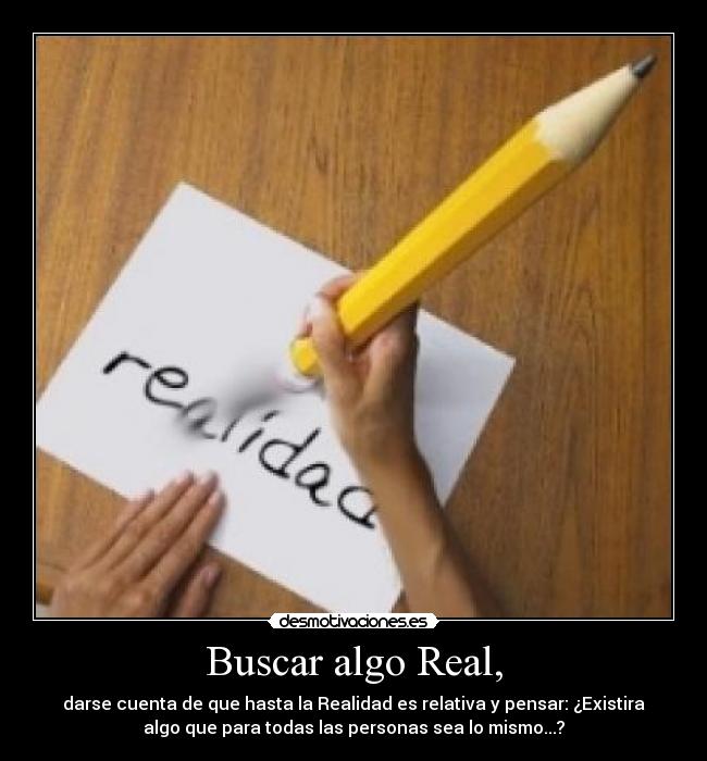 Buscar algo Real, - darse cuenta de que hasta la Realidad es relativa y pensar: ¿Existira
algo que para todas las personas sea lo mismo...?