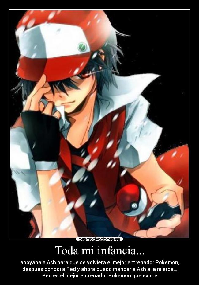 Toda mi infancia... - apoyaba a Ash para que se volviera el mejor entrenador Pokemon,
despues conoci a Red y ahora puedo mandar a Ash a la mierda...
Red es el mejor entrenador Pokemon que existe