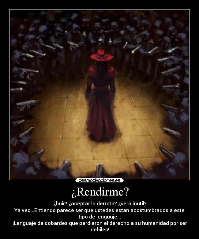 ¿Rendirme? - ¿huir? ¿aceptar la derrota? ¿será inutil?
Ya veo...Entiendo parece ser que ustedes estan acostumbrados a este
tipo de lenguaje...
¡Lenguaje de cobardes que perdieron el derecho a su humanidad por ser
débiles!