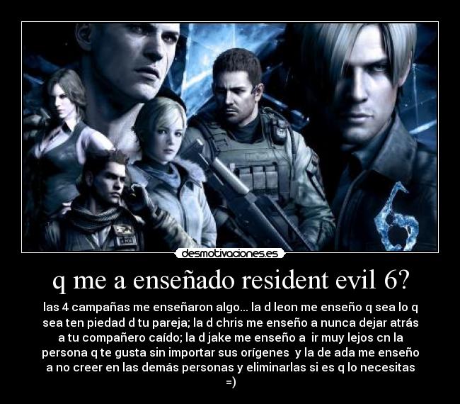 q me a enseñado resident evil 6? - las 4 campañas me enseñaron algo... la d leon me enseño q sea lo q
sea ten piedad d tu pareja; la d chris me enseño a nunca dejar atrás
a tu compañero caído; la d jake me enseño a ir muy lejos cn la
persona q te gusta sin importar sus orígenes y la de ada me enseño
a no creer en las demás personas y eliminarlas si es q lo necesitas
=)