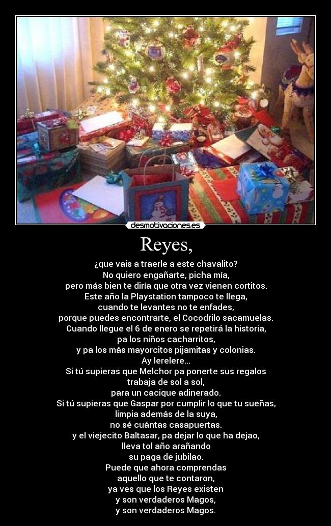 Reyes, - ¿que vais a traerle a este chavalito?
No quiero engañarte, picha mía,
pero más bien te diría que otra vez vienen cortitos.
Este año la Playstation tampoco te llega,
cuando te levantes no te enfades,
porque puedes encontrarte, el Cocodrilo sacamuelas.
Cuando llegue el 6 de enero se repetirá la historia,
pa los niños cacharritos,
y pa los más mayorcitos pijamitas y colonias.
Ay lerelere...
Si tú supieras que Melchor pa ponerte sus regalos
trabaja de sol a sol,
para un cacique adinerado.
Si tú supieras que Gaspar por cumplir lo que tu sueñas,
limpia además de la suya,
no sé cuántas casapuertas.
y el viejecito Baltasar, pa dejar lo que ha dejao,
lleva tol año arañando
su paga de jubilao.
Puede que ahora comprendas
aquello que te contaron,
ya ves que los Reyes existen
y son verdaderos Magos,
y son verdaderos Magos.