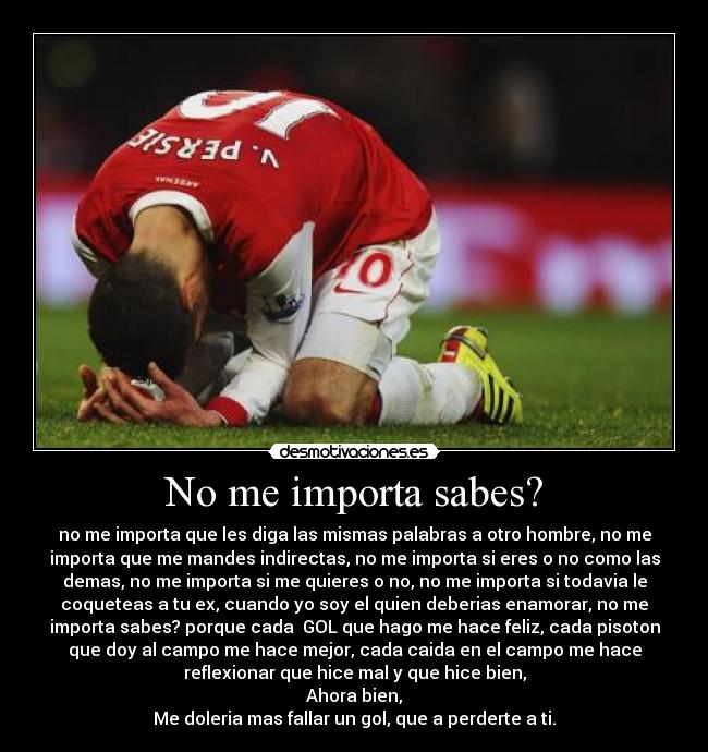 No me importa sabes? - no me importa que les diga las mismas palabras a otro hombre, no me
importa que me mandes indirectas, no me importa si eres o no como las
demas, no me importa si me quieres o no, no me importa si todavia le
coqueteas a tu ex, cuando yo soy el quien deberias enamorar, no me
importa sabes? porque cada GOL que hago me hace feliz, cada pisoton
que doy al campo me hace mejor, cada caida en el campo me hace
reflexionar que hice mal y que hice bien,
Ahora bien,
Me doleria mas fallar un gol, que a perderte a ti.