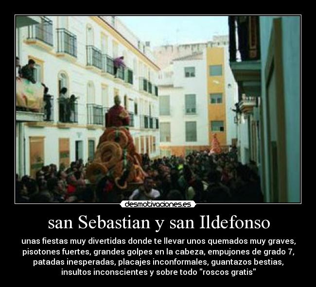 san Sebastian y san Ildefonso - unas fiestas muy divertidas donde te llevar unos quemados muy graves,
pisotones fuertes, grandes golpes en la cabeza, empujones de grado 7,
patadas inesperadas, placajes inconformales, guantazos bestias,
insultos inconscientes y sobre todo roscos gratis