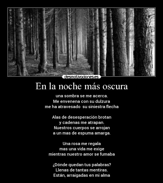 En la noche más oscura - una sombra se me acerca.
Me envenena con su dulzura
me ha atravesado su siniestra flecha
Alas de desesperación brotan
y cadenas me atrapan.
Nuestros cuerpos se arrojan
a un mas de espuma amarga.
Una rosa me regala
mas una vida me exige
mientras nuestro amor se fumaba
¿Dónde quedan tus palabras?
Llenas de tantas mentiras.
Están, arraigadas en mi alma