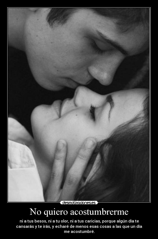 No quiero acostumbrerme - ni a tus besos, ni a tu olor, ni a tus caricias, porque algún día te
cansarás y te irás, y echaré de menos esas cosas a las que un día
me acostumbré.