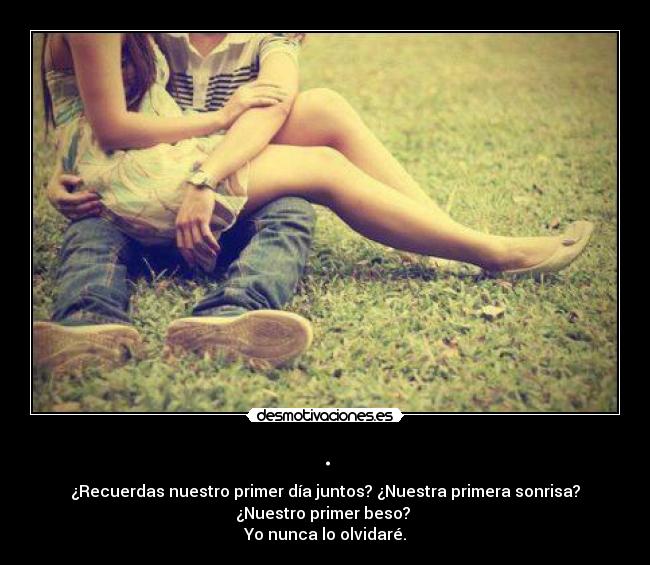 . - ¿Recuerdas nuestro primer día juntos? ¿Nuestra primera sonrisa?
¿Nuestro primer beso? 
Yo nunca lo olvidaré.