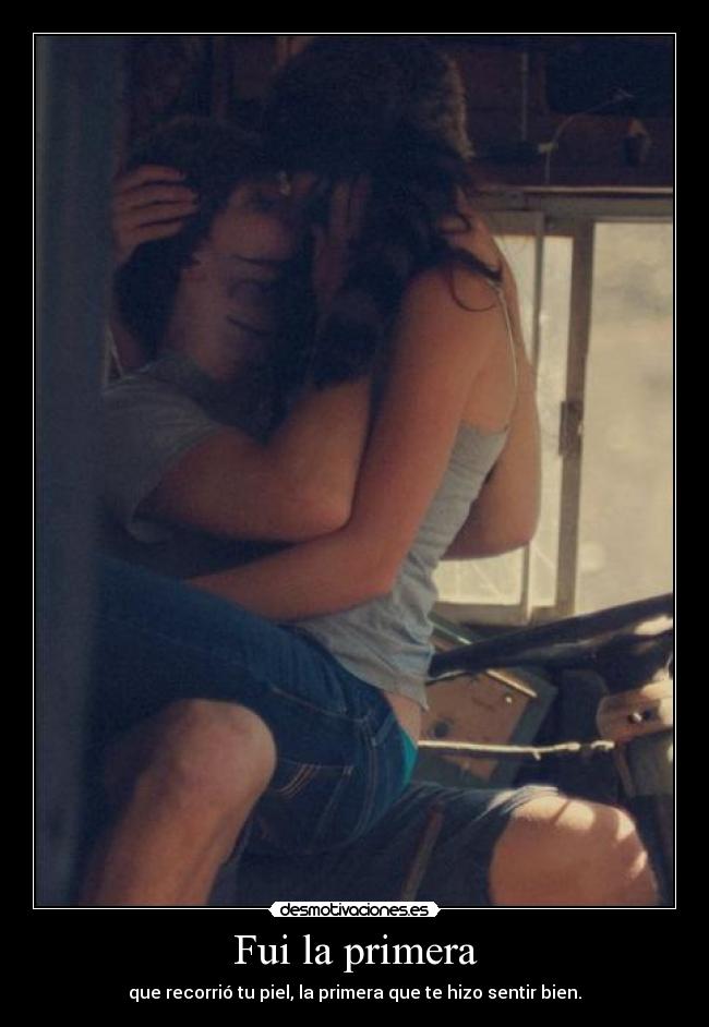Fui la primera - que recorrió tu piel, la primera que te hizo sentir bien.