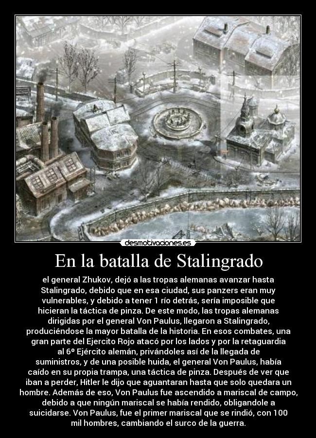 En la batalla de Stalingrado - el general Zhukov, dejó a las tropas alemanas avanzar hasta
Stalingrado, debido que en esa ciudad, sus panzers eran muy
vulnerables, y debido a tener 1 río detrás, sería imposible que
hicieran la táctica de pinza. De este modo, las tropas alemanas
dirigidas por el general Von Paulus, llegaron a Stalingrado,
produciéndose la mayor batalla de la historia. En esos combates, una
gran parte del Ejercito Rojo atacó por los lados y por la retaguardia
al 6º Ejército alemán, privándoles así de la llegada de
suministros, y de una posible huida, el general Von Paulus, había
caído en su propia trampa, una táctica de pinza. Después de ver que
iban a perder, Hitler le dijo que aguantaran hasta que solo quedara un
hombre. Además de eso, Von Paulus fue ascendido a mariscal de campo,
debido a que ningún mariscal se había rendido, obligandole a
suicidarse. Von Paulus, fue el primer mariscal que se rindió, con 100
mil hombres, cambiando el surco de la guerra.
