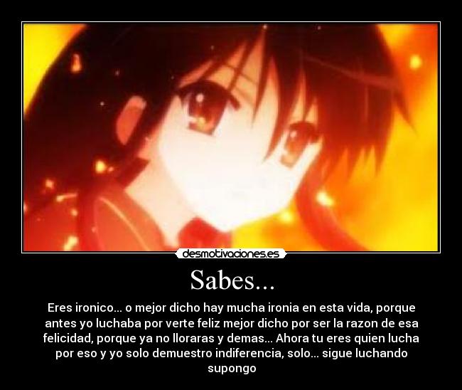 Sabes... - Eres ironico... o mejor dicho hay mucha ironia en esta vida, porque
antes yo luchaba por verte feliz mejor dicho por ser la razon de esa
felicidad, porque ya no lloraras y demas... Ahora tu eres quien lucha
por eso y yo solo demuestro indiferencia, solo... sigue luchando
supongo