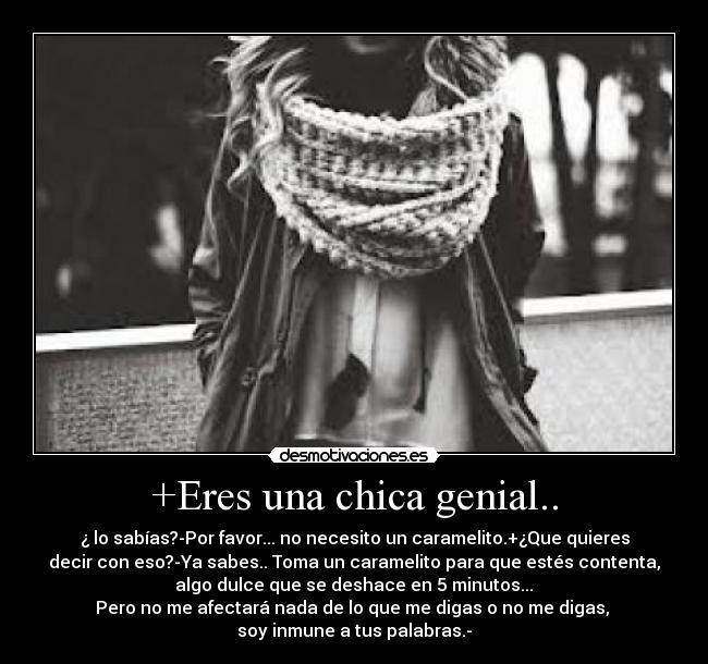 +Eres una chica genial.. - ¿ lo sabías?-Por favor... no necesito un caramelito.+¿Que quieres
decir con eso?-Ya sabes.. Toma un caramelito para que estés contenta,
 algo dulce que se deshace en 5 minutos... 
Pero no me afectará nada de lo que me digas o no me digas, 
soy inmune a tus palabras.-