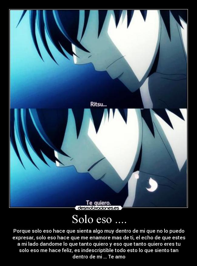 Solo eso .... - Porque solo eso hace que sienta algo muy dentro de mi que no lo puedo
expresar, solo eso hace que me enamore mas de ti, el echo de que estes
a mi lado dandome lo que tanto quiero y eso que tanto quiero eres tu
solo eso me hace feliz, es indescriptible todo esto lo que siento tan
dentro de mi ... Te amo
