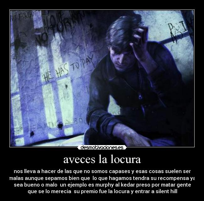 aveces la locura - nos lleva a hacer de las que no somos capases y esas cosas suelen ser
malas aunque sepamos bien que lo que hagamos tendra su recompensa ya
sea bueno o malo un ejemplo es murphy al kedar preso por matar gente
que se lo merecia su premio fue la locura y entrar a silent hill