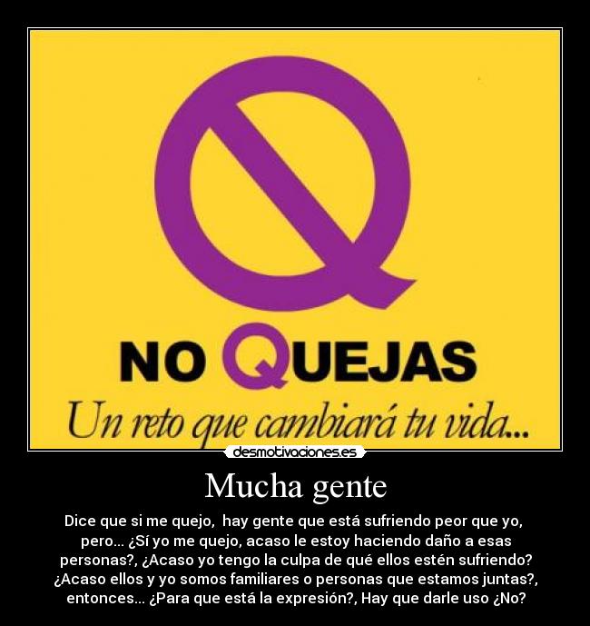 Mucha gente - Dice que si me quejo,  hay gente que está sufriendo peor que yo, 
pero... ¿Sí yo me quejo, acaso le estoy haciendo daño a esas
personas?, ¿Acaso yo tengo la culpa de qué ellos estén sufriendo?
¿Acaso ellos y yo somos familiares o personas que estamos juntas?,
entonces... ¿Para que está la expresión?, Hay que darle uso ¿No?