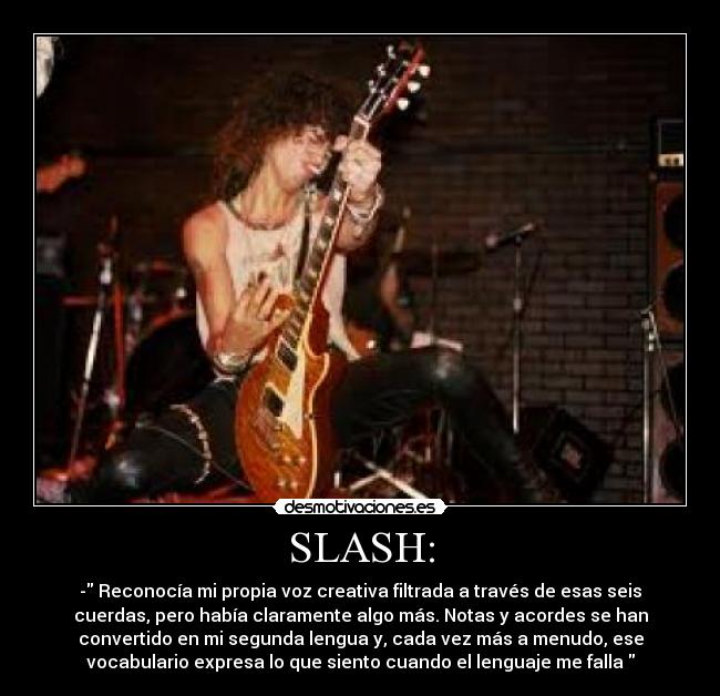 SLASH: - - Reconocía mi propia voz creativa filtrada a través de esas seis
cuerdas, pero había claramente algo más. Notas y acordes se han
convertido en mi segunda lengua y, cada vez más a menudo, ese
vocabulario expresa lo que siento cuando el lenguaje me falla