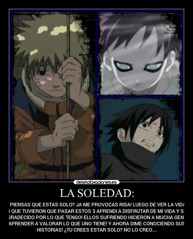 LA SOLEDAD: - TU PIENSAS QUE ESTAS SOLO? JA ME PROVOCAS RISA! LUEGO DE VER LA VIDA Y
LO QUE TUVIERON QUE PASAR ESTOS 3 APRENDI A DISFRUTAR DE MI VIDA Y SER
AGRADECIDO POR LO QUE TENGO! ELLOS SUFRIENDO HICIERON A MUCHA GENTE
APRENDER A VALORAR LO QUE UNO TIENE! Y AHORA DIME CONOCIENDO SUS
HISTORIAS! ¿TU CREES ESTAR SOLO? NO LO CREO....