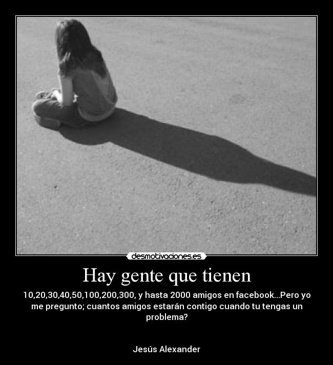 Hay gente que tienen - 10,20,30,40,50,100,200,300, y hasta 2000 amigos en facebook...Pero yo
me pregunto; cuantos amigos estarán contigo cuando tu tengas un
problema?
Jesús Alexander♫