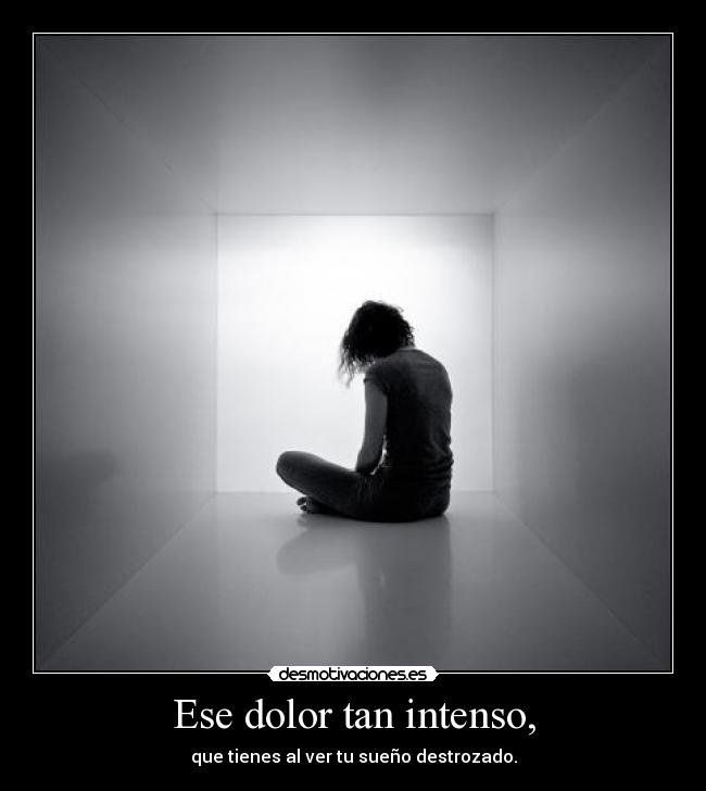 Ese dolor tan intenso, - que tienes al ver tu sueño destrozado.