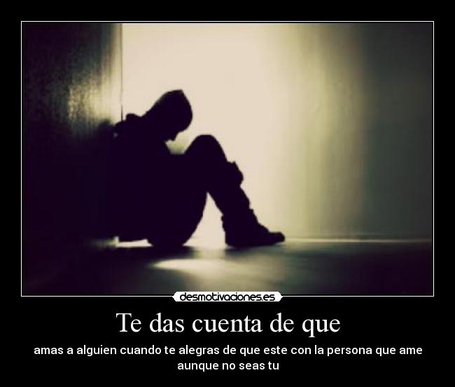 Te das cuenta de que - amas a alguien cuando te alegras de que este con la persona que ame
aunque no seas tu