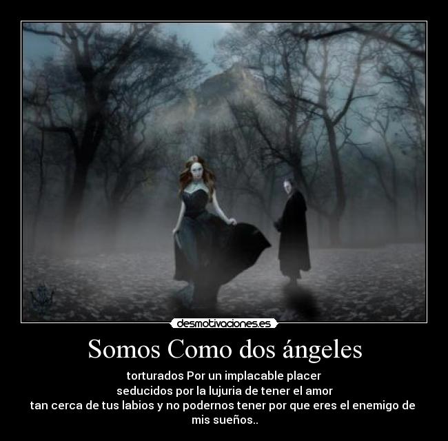 Somos Como dos ángeles - torturados Por un implacable placer
seducidos por la lujuria de tener el amor
tan cerca de tus labios y no podernos tener por que eres el enemigo de
mis sueños..