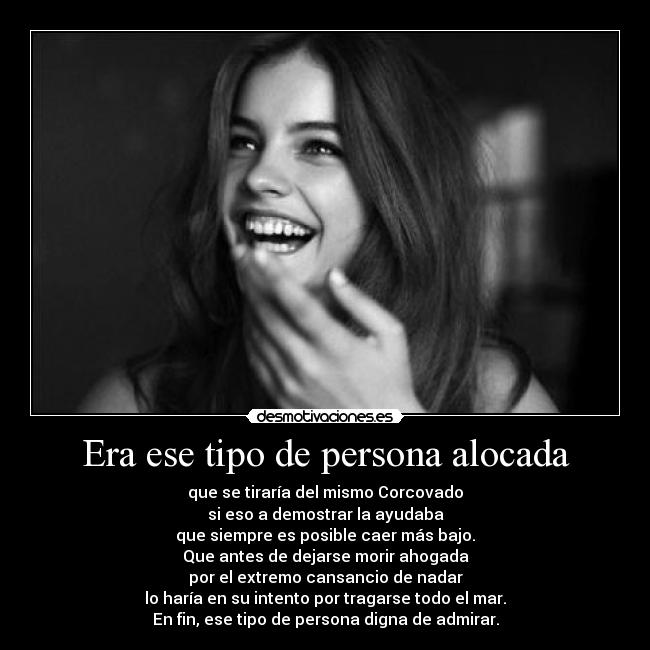 Era ese tipo de persona alocada - que se tiraría del mismo Corcovado
si eso a demostrar la ayudaba
que siempre es posible caer más bajo.
Que antes de dejarse morir ahogada
por el extremo cansancio de nadar
lo haría en su intento por tragarse todo el mar.
En fin, ese tipo de persona digna de admirar.