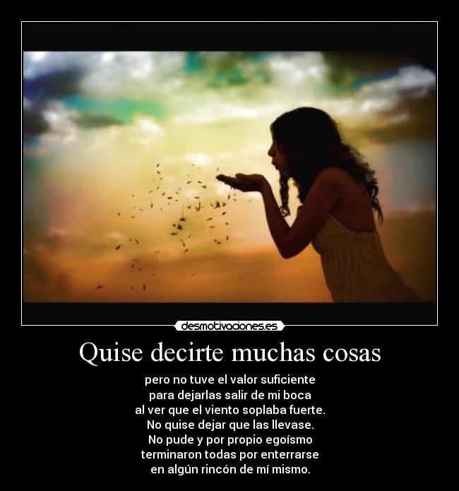 Quise decirte muchas cosas - pero no tuve el valor suficiente
para dejarlas salir de mi boca
al ver que el viento soplaba fuerte.
No quise dejar que las llevase.
No pude y por propio egoísmo
terminaron todas por enterrarse
en algún rincón de mí mismo.