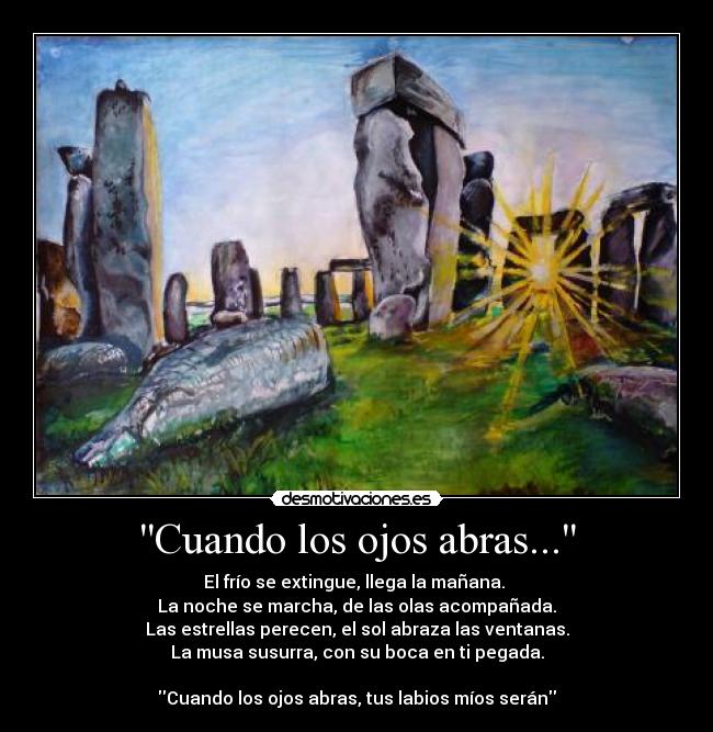 Cuando los ojos abras... - El frío se extingue, llega la mañana. 
La noche se marcha, de las olas acompañada.
Las estrellas perecen, el sol abraza las ventanas.
La musa susurra, con su boca en ti pegada.

Cuando los ojos abras, tus labios míos serán