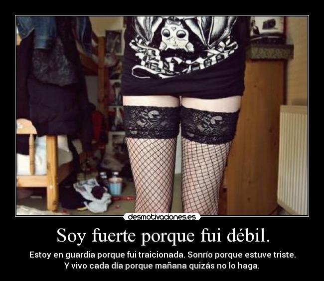 Soy fuerte porque fui débil. - Estoy en guardia porque fui traicionada. Sonrío porque estuve triste.
Y vivo cada día porque mañana quizás no lo haga.