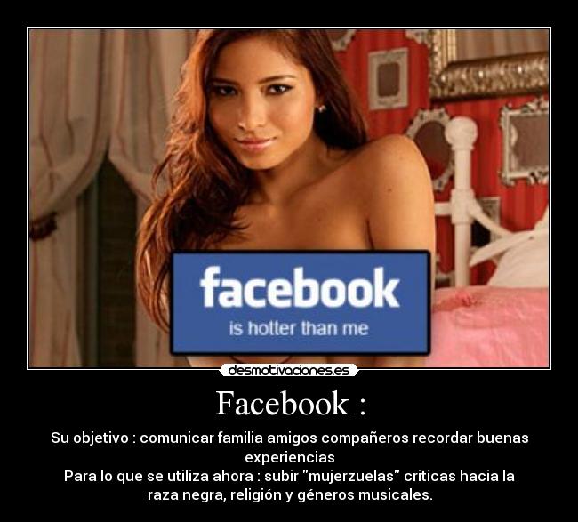 Facebook : - Su objetivo : comunicar familia amigos compañeros recordar buenas
experiencias
Para lo que se utiliza ahora : subir mujerzuelas criticas hacia la
raza negra, religión y géneros musicales.