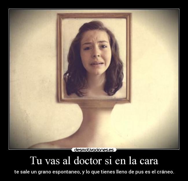 Tu vas al doctor si en la cara - te sale un grano espontaneo, y lo que tienes lleno de pus es el cráneo.