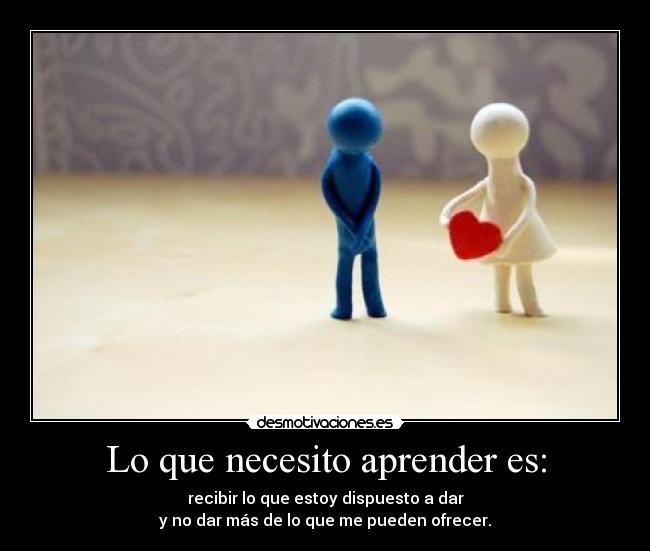 Lo que necesito aprender es: - recibir lo que estoy dispuesto a dar
y no dar más de lo que me pueden ofrecer.