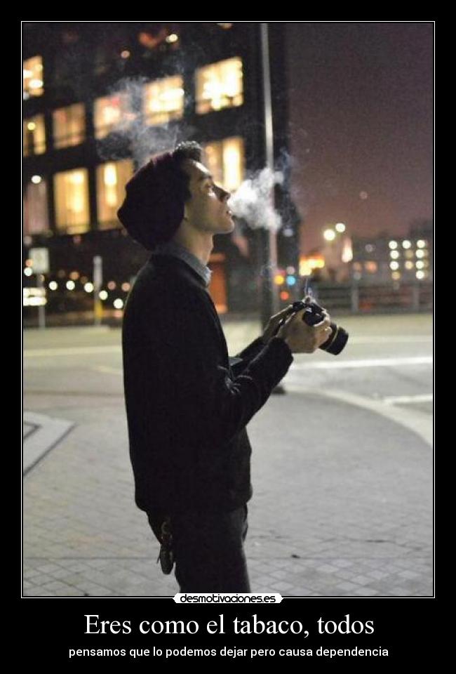 Eres como el tabaco, todos - pensamos que lo podemos dejar pero causa dependencia
