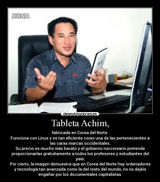 Tableta Achim, - fabricada en Corea del Norte.
Funciona con Linux y es tan eficiente como una de las pertenecientes a
las caras marcas occidentales.
Su precio es mucho más barato y el gobierno norcoreano pretende
proporcionarlas gratuitamente a todos los profesores y estudiantes del
país.
Por cierto, la imagen demuestra que en Corea del Norte hay ordenadores
y tecnología tan avanzada como la del resto del mundo, no os dejéis
engañar por los documentales capitalistas.