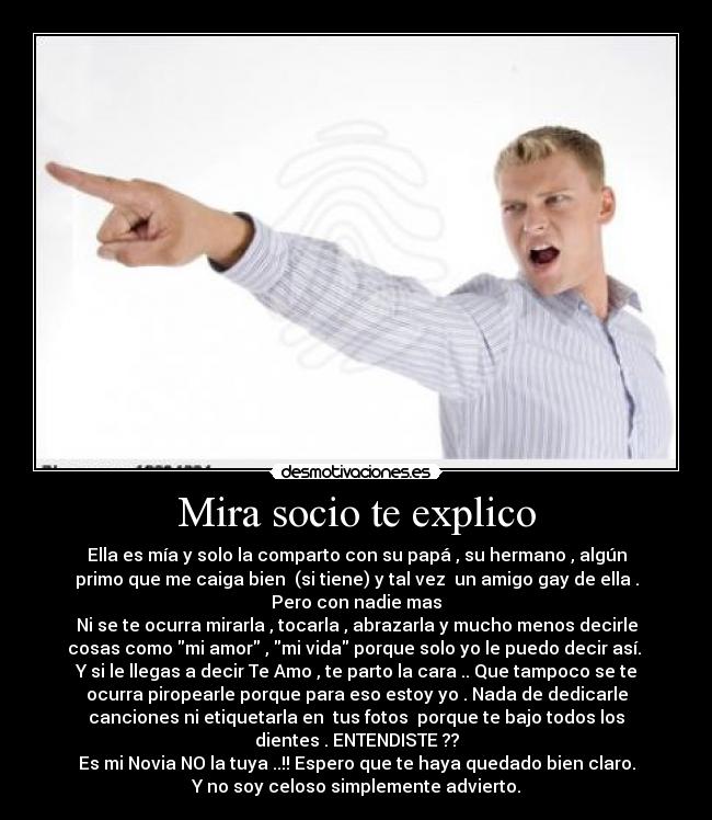 Mira socio te explico - Ella es mía y solo la comparto con su papá , su hermano , algún
primo que me caiga bien  (si tiene) y tal vez  un amigo gay de ella .
Pero con nadie mas
Ni se te ocurra mirarla , tocarla , abrazarla y mucho menos decirle
cosas como mi amor , mi vida porque solo yo le puedo decir así. 
Y si le llegas a decir Te Amo , te parto la cara .. Que tampoco se te
ocurra piropearle porque para eso estoy yo . Nada de dedicarle
canciones ni etiquetarla en  tus fotos  porque te bajo todos los
dientes . ENTENDISTE ??
Es mi Novia NO la tuya ..!! Espero que te haya quedado bien claro.
Y no soy celoso simplemente advierto.