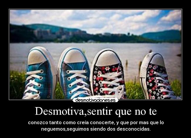 Desmotiva,sentir que no te - conozco tanto como creía conocerte, y que por mas que lo
neguemos,seguimos siendo dos desconocidas.