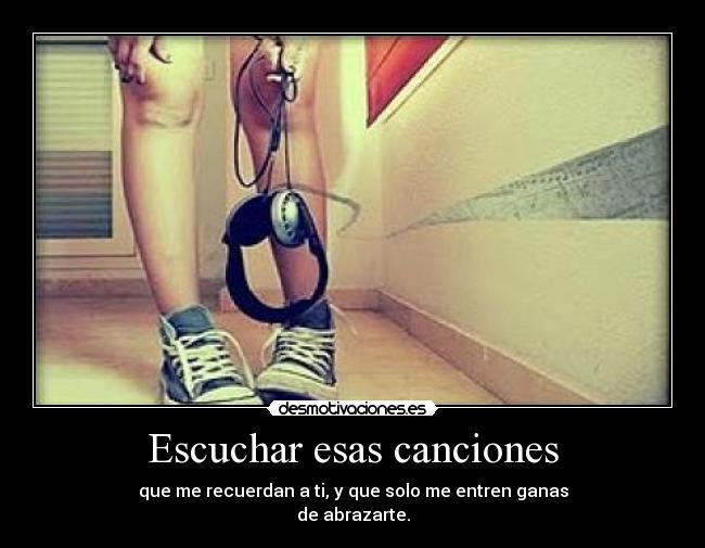 Escuchar esas canciones - que me recuerdan a ti, y que solo me entren ganas
de abrazarte.