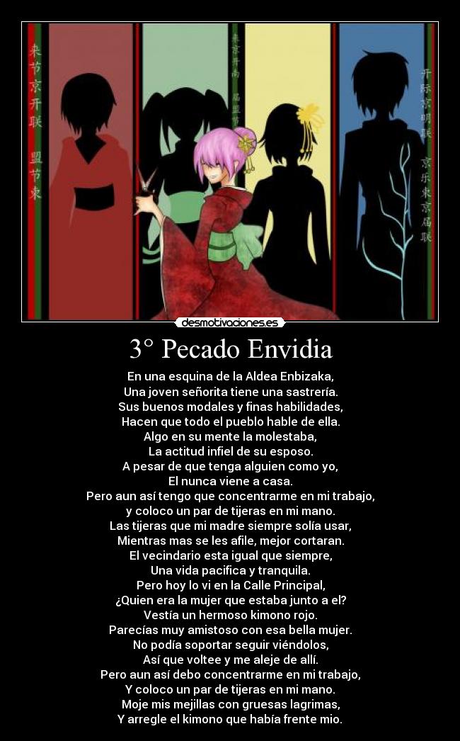3° Pecado Envidia - En una esquina de la Aldea Enbizaka,
Una joven señorita tiene una sastrería.
Sus buenos modales y finas habilidades,
Hacen que todo el pueblo hable de ella.
Algo en su mente la molestaba,
La actitud infiel de su esposo.
A pesar de que tenga alguien como yo,
El nunca viene a casa.
Pero aun así tengo que concentrarme en mi trabajo,
y coloco un par de tijeras en mi mano.
Las tijeras que mi madre siempre solía usar,
Mientras mas se les afile, mejor cortaran.
El vecindario esta igual que siempre,
Una vida pacifica y tranquila.
Pero hoy lo vi en la Calle Principal,
¿Quien era la mujer que estaba junto a el?
Vestía un hermoso kimono rojo.
Parecías muy amistoso con esa bella mujer.
No podía soportar seguir viéndolos,
Así que voltee y me aleje de allí.
Pero aun así debo concentrarme en mi trabajo,
Y coloco un par de tijeras en mi mano.
Moje mis mejillas con gruesas lagrimas,
Y arregle el kimono que había frente mio.