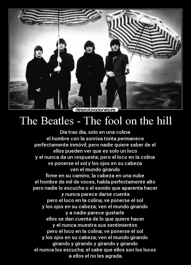 The Beatles - The fool on the hill - Día tras día, solo en una colina
el hombre con la sonrisa tonta permanece
perfectamente inmóvil; pero nadie quiere saber de el
ellos pueden ver que es solo un loco
y el nunca da un respuesta; pero el loco en la colina
ve ponerse el sol y los ojos en su cabeza
ven el mundo girando
firme en su camino, la cabeza en una nube
el hombre de mil de voces, habla perfectamente alto
pero nadie lo escucha o el sonido que aparenta hacer
y nunca parece darse cuenta
pero el loco en la colina; ve ponerse el sol
y los ojos en su cabeza; ven el mundo girando
y a nadie parece gustarle
ellos se dan cuenta de lo que quiere hacer
y el nunca muestra sus sentimientos
pero el loco en la colina; ve ponerse el sol
y los ojos en su cabeza; ven el mundo girando
girando y girando y girando y girando
el nunca los escucha; el sabe que ellos son los locos
a ellos el no les agrada.